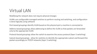 Virtual LAN
Modifying the network does not require physical changes
VLANs use configurable managed switches to perform routing and switching, and configuration
is done logically using software
Port-based groupings identify VLAN based on the physical port a machine is connected to
Address-based groupings allow addressing to define the VLAN so that packets are forwarded
only to the appropriate VLAN
Protocol-based groupings allow the switch to examine the access protocol (layer 3 switching)
Subnet-based groupings - allow for switches to identify the appropriate subnet and forward the
packet accordingly on TCP/IP networks (layer 3 switching)
 