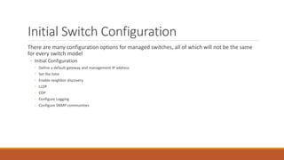 Initial Switch Configuration
There are many configuration options for managed switches, all of which will not be the same
for every switch model
◦ Initial Configuration
◦ Define a default gateway and management IP address
◦ Set the time
◦ Enable neighbor discovery
◦ LLDP
◦ CDP
◦ Configure Logging
◦ Configure SNMP communities
 