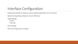 Interface Configuration
Configuring interfaces requires various settings dependent on the scenario
Speed and duplexing settings to ensure efficiency
VLAN settings
◦ VLAN ID
◦ VLAN tags
Port bonding
Port mirroring (local or remote)
 
