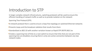 Introduction to STP
In larger complex network infrastructures, switching protocols will be used to ensure the
efficient handling of network traffic as well as to provide isolation on the network
Spanning Tree Protocol (STP)
A network protocol that is used to ensure a loop-free topology on switched Ethernet networks
Prevents loops and the broadcast radiation that results from them
Standardized as 802.1D with another variation known as Rapid STP (RSTP) 802.1w
Creates a spanning tree of links to a root switch to ensure that links that are not part of the
spanning tree are disabled, ensuring there is only one active connection between any two
network nodes
 