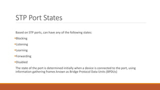 STP Port States
Based on STP ports, can have any of the following states:
Blocking
Listening
Learning
Forwarding
Disabled
The state of the port is determined initially when a device is connected to the port, using
information gathering frames known as Bridge Protocol Data Units (BPDUs)
 