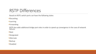 RSTP Differences
Based on RSTP, switch ports can have the following states
Discarding
Learning
Forwarding
RSTP also adds additional bridge port roles in order to speed up convergence in the case of network
failures
Root
Designated
Alternate
Backup
Disabled
 