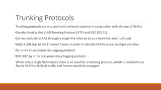 Trunking Protocols
Trunking protocols are also used with network switches in conjunction with the use of VLANs
Standardized as the VLAN Trunking Protocol (VTP) and IEEE 802.1Q
Carries multiple VLANs through a single link referred to as a trunk line and trunk port
Adds VLAN tags to the Ethernet frames in order to identify VLANs across multiple switches
ISL is the Cisco proprietary tagging protocol
IEEE 802.1q is the non-proprietary tagging protocol
When only a single VLAN exists there is no need for a trunking protocol, which is referred to as
Native VLAN or Default VLAN, and frames would be untagged
 