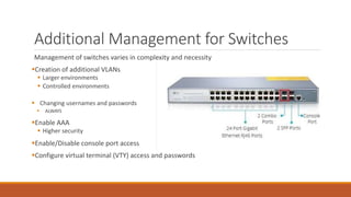 Additional Management for Switches
Management of switches varies in complexity and necessity
Creation of additional VLANs
 Larger environments
 Controlled environments
 Changing usernames and passwords
 ALWAYS
Enable AAA
 Higher security
Enable/Disable console port access
Configure virtual terminal (VTY) access and passwords
 