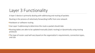 Layer 3 Functionality
A layer 3 device is primarily dealing with addressing and routing of packets
Routing is the process of selectively forwarding traffic from one network
Hardware or software routing
Use Layer 3 addressing to determine the route a packet should take
Routing tables are able to be updated manually (static routing) or dynamically using routing
protocols
The type of router used will vary based on the organization's requirements, connection types,
and size
 