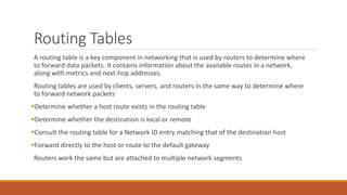Routing Tables
A routing table is a key component in networking that is used by routers to determine where
to forward data packets. It contains information about the available routes in a network,
along with metrics and next-hop addresses.
Routing tables are used by clients, servers, and routers in the same way to determine where
to forward network packets
Determine whether a host route exists in the routing table
Determine whether the destination is local or remote
Consult the routing table for a Network ID entry matching that of the destination host
Forward directly to the host or route to the default gateway
Routers work the same but are attached to multiple network segments
 
