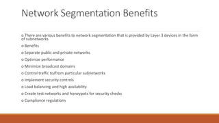 Network Segmentation Benefits
o There are various benefits to network segmentation that is provided by Layer 3 devices in the form
of subnetworks
o Benefits
o Separate public and private networks
o Optimize performance
o Minimize broadcast domains
o Control traffic to/from particular subnetworks
o Implement security controls
o Load balancing and high availability
o Create test networks and honeypots for security checks
o Compliance regulations
 