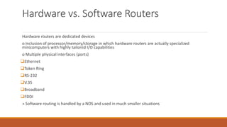 Hardware vs. Software Routers
Hardware routers are dedicated devices
o Inclusion of processor/memory/storage in which hardware routers are actually specialized
minicomputers with highly tailored I/O capabilities
o Multiple physical interfaces (ports)
Ethernet
Token Ring
RS-232
V.35
Broadband
FDDI
» Software routing is handled by a NOS and used in much smaller situations
 