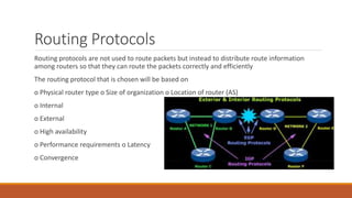 Routing Protocols
Routing protocols are not used to route packets but instead to distribute route information
among routers so that they can route the packets correctly and efficiently
The routing protocol that is chosen will be based on
o Physical router type o Size of organization o Location of router (AS)
o Internal
o External
o High availability
o Performance requirements o Latency
o Convergence
 