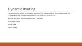 Dynamic Routing
Dynamic routing means that routers are capable of communicating route information and
changes with one another in a timely fashion using routing protocols
Routing protocols fall into three distinct categories
o Distance-Vector
o Link-State
o Path-Vector
 