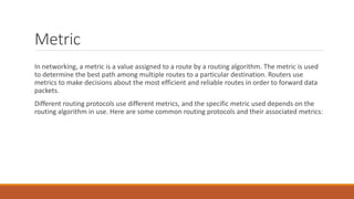Metric
In networking, a metric is a value assigned to a route by a routing algorithm. The metric is used
to determine the best path among multiple routes to a particular destination. Routers use
metrics to make decisions about the most efficient and reliable routes in order to forward data
packets.
Different routing protocols use different metrics, and the specific metric used depends on the
routing algorithm in use. Here are some common routing protocols and their associated metrics:
 