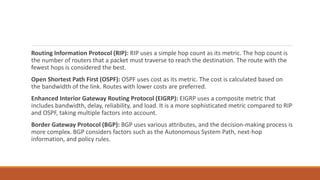 Routing Information Protocol (RIP): RIP uses a simple hop count as its metric. The hop count is
the number of routers that a packet must traverse to reach the destination. The route with the
fewest hops is considered the best.
Open Shortest Path First (OSPF): OSPF uses cost as its metric. The cost is calculated based on
the bandwidth of the link. Routes with lower costs are preferred.
Enhanced Interior Gateway Routing Protocol (EIGRP): EIGRP uses a composite metric that
includes bandwidth, delay, reliability, and load. It is a more sophisticated metric compared to RIP
and OSPF, taking multiple factors into account.
Border Gateway Protocol (BGP): BGP uses various attributes, and the decision-making process is
more complex. BGP considers factors such as the Autonomous System Path, next-hop
information, and policy rules.
 
