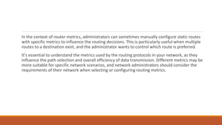 In the context of router metrics, administrators can sometimes manually configure static routes
with specific metrics to influence the routing decisions. This is particularly useful when multiple
routes to a destination exist, and the administrator wants to control which route is preferred.
It's essential to understand the metrics used by the routing protocols in your network, as they
influence the path selection and overall efficiency of data transmission. Different metrics may be
more suitable for specific network scenarios, and network administrators should consider the
requirements of their network when selecting or configuring routing metrics.
 