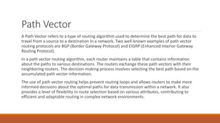 Path Vector
A Path Vector refers to a type of routing algorithm used to determine the best path for data to
travel from a source to a destination in a network. Two well-known examples of path vector
routing protocols are BGP (Border Gateway Protocol) and EIGRP (Enhanced Interior Gateway
Routing Protocol).
In a path vector routing algorithm, each router maintains a table that contains information
about the paths to various destinations. The routers exchange these path vectors with their
neighboring routers. The decision-making process involves selecting the best path based on the
accumulated path vector information.
The use of path vector routing helps prevent routing loops and allows routers to make more
informed decisions about the optimal paths for data transmission within a network. It also
provides a level of flexibility in route selection based on various attributes, contributing to
efficient and adaptable routing in complex network environments.
 