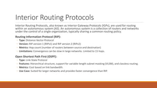Interior Routing Protocols
Interior Routing Protocols, also known as Interior Gateway Protocols (IGPs), are used for routing
within an autonomous system (AS). An autonomous system is a collection of routers and networks
under the control of a single organization, typically sharing a common routing policy.
Routing Information Protocol (RIP):
◦ Type: Distance Vector Protocol
◦ Version: RIP version 1 (RIPv1) and RIP version 2 (RIPv2)
◦ Metrics: Hop count (number of routers between source and destination)
◦ Limitations: Convergence can be slow in large networks. Limited to 15 hops.
Open Shortest Path First (OSPF):
◦ Type: Link-State Protocol
◦ Features: Hierarchical structure, support for variable-length subnet masking (VLSM), and classless routing.
◦ Metrics: Cost based on link bandwidth.
◦ Use Case: Suited for larger networks and provides faster convergence than RIP.
 