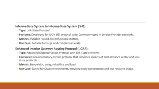 Intermediate System to Intermediate System (IS-IS):
◦ Type: Link-State Protocol
◦ Features: Developed for ISO's OSI protocol suite. Commonly used in Service Provider networks.
◦ Metrics: Variable (based on configurable metric).
◦ Use Case: Suitable for large and complex networks.
Enhanced Interior Gateway Routing Protocol (EIGRP):
◦ Type: Advanced Distance Vector Protocol with Link-State elements
◦ Features: Cisco proprietary. Hybrid protocol that combines aspects of both distance vector and link-
state protocols.
◦ Metrics: Bandwidth, delay, reliability, and load.
◦ Use Case: Suited for Cisco environments, providing rapid convergence and low resource usage.
 