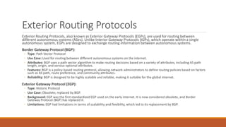 Exterior Routing Protocols
Exterior Routing Protocols, also known as Exterior Gateway Protocols (EGPs), are used for routing between
different autonomous systems (ASes). Unlike Interior Gateway Protocols (IGPs), which operate within a single
autonomous system, EGPs are designed to exchange routing information between autonomous systems.
Border Gateway Protocol (BGP):
◦ Type: Path Vector Protocol
◦ Use Case: Used for routing between different autonomous systems on the internet.
◦ Attributes: BGP uses a path vector algorithm to make routing decisions based on a variety of attributes, including AS path
length, origin, and various optional attributes.
◦ Features: BGP is a policy-based routing protocol, allowing network administrators to define routing policies based on factors
such as AS path, route preference, and community attributes.
◦ Reliability: BGP is designed to be highly scalable and reliable, making it suitable for the global internet.
Exterior Gateway Protocol (EGP):
◦ Type: Historic Protocol
◦ Use Case: Obsolete; replaced by BGP.
◦ Background: EGP was the first standardized EGP used on the early internet. It is now considered obsolete, and Border
Gateway Protocol (BGP) has replaced it.
◦ Limitations: EGP had limitations in terms of scalability and flexibility, which led to its replacement by BGP.
 