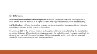 Key Differences:
BGP is the Dominant Exterior Routing Protocol: BGP is the primary exterior routing protocol
used on the modern internet. It is highly scalable and supports complex policy-based routing.
EGP is Obsolete: EGP was the original exterior routing protocol but is now considered obsolete.
It has been replaced by BGP due to its limitations.
In summary, BGP is the primary exterior routing protocol in use today, handling the complexities
of routing between different autonomous systems on the global internet. It plays a crucial role in
determining how traffic is routed between different networks, and its policy-based approach
allows for fine-grained control over routing decisions.
 