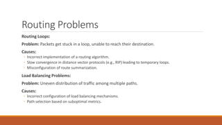 Routing Problems
Routing Loops:
Problem: Packets get stuck in a loop, unable to reach their destination.
Causes:
◦ Incorrect implementation of a routing algorithm.
◦ Slow convergence in distance vector protocols (e.g., RIP) leading to temporary loops.
◦ Misconfiguration of route summarization.
Load Balancing Problems:
Problem: Uneven distribution of traffic among multiple paths.
Causes:
◦ Incorrect configuration of load balancing mechanisms.
◦ Path selection based on suboptimal metrics.
 