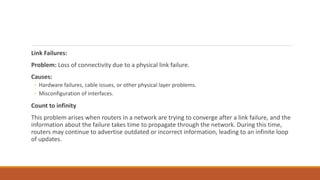Link Failures:
Problem: Loss of connectivity due to a physical link failure.
Causes:
◦ Hardware failures, cable issues, or other physical layer problems.
◦ Misconfiguration of interfaces.
Count to infinity
This problem arises when routers in a network are trying to converge after a link failure, and the
information about the failure takes time to propagate through the network. During this time,
routers may continue to advertise outdated or incorrect information, leading to an infinite loop
of updates.
 