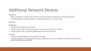 Additional Network Devices
Gateways
 Device, software, or system that provides translation mechanisms between incompatible systems
 Translate between operating systems, network architectures, or e-mail formats
Switches
MultiLayer
 Performs both routing and switching
 Can go by many other names such as layer 2 router, layer 3 switch, or IP switch
 Can be used for QoS using DSCP (Differentiated Services Code Point)
Content
◦ Used for load balancing for server groups or firewalls
◦ Performs high-level switching based on groups, applications, or URLs o Complex to implement but provides
great load-balancing capabilities
 