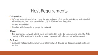 Host Requirements
•Connection:
• NICs are generally embedded onto the motherboard of all modern desktops and included
with all laptops, but could be added via USB or PCI interfaces if required
• Contain a transceiver
• Matched with the media in use on the network
•Client
• The appropriate network client must be installed in order to communicate with the NOS
running on the servers and in order to share resources with other networked computers
•Protocol
• Language that computers, servers, and other network devices use to communicate with one
another
 