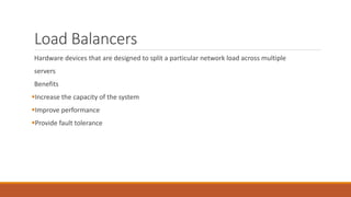 Load Balancers
Hardware devices that are designed to split a particular network load across multiple
servers
Benefits
Increase the capacity of the system
Improve performance
Provide fault tolerance
 