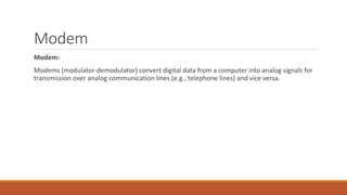 Modem
Modem:
Modems (modulator-demodulator) convert digital data from a computer into analog signals for
transmission over analog communication lines (e.g., telephone lines) and vice versa.
 