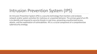 Intrusion Prevention System (IPS)
An Intrusion Prevention System (IPS) is a security technology that monitors and analyzes
network and/or system activities for malicious or unwanted behavior. The primary goal of an IPS
is to identify and respond to security threats in real-time, preventing unauthorized access,
attacks, and the exploitation of vulnerabilities. IPS is a crucial component of a comprehensive
cybersecurity strategy.
 
