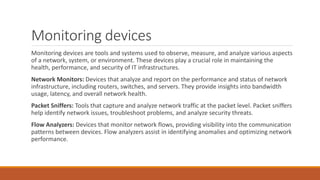 Monitoring devices
Monitoring devices are tools and systems used to observe, measure, and analyze various aspects
of a network, system, or environment. These devices play a crucial role in maintaining the
health, performance, and security of IT infrastructures.
Network Monitors: Devices that analyze and report on the performance and status of network
infrastructure, including routers, switches, and servers. They provide insights into bandwidth
usage, latency, and overall network health.
Packet Sniffers: Tools that capture and analyze network traffic at the packet level. Packet sniffers
help identify network issues, troubleshoot problems, and analyze security threats.
Flow Analyzers: Devices that monitor network flows, providing visibility into the communication
patterns between devices. Flow analyzers assist in identifying anomalies and optimizing network
performance.
 