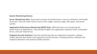 System Monitoring Devices:
Server Monitoring Tools: These tools monitor the performance, resource utilization, and health
of servers. They can track metrics such as CPU usage, memory usage, disk space, and server
uptime.
Application Performance Monitoring (APM) Tools: APM tools focus on monitoring the
performance of applications. They provide insights into application response times, transaction
errors, and user experiences.
Endpoint Security Solutions: Security monitoring tools on endpoints (computers, laptops,
mobile devices) that detect and respond to security threats, including antivirus software and
endpoint detection and response (EDR) solutions.
 