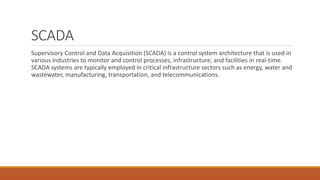 SCADA
Supervisory Control and Data Acquisition (SCADA) is a control system architecture that is used in
various industries to monitor and control processes, infrastructure, and facilities in real-time.
SCADA systems are typically employed in critical infrastructure sectors such as energy, water and
wastewater, manufacturing, transportation, and telecommunications.
 