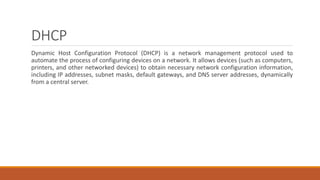 DHCP
Dynamic Host Configuration Protocol (DHCP) is a network management protocol used to
automate the process of configuring devices on a network. It allows devices (such as computers,
printers, and other networked devices) to obtain necessary network configuration information,
including IP addresses, subnet masks, default gateways, and DNS server addresses, dynamically
from a central server.
 