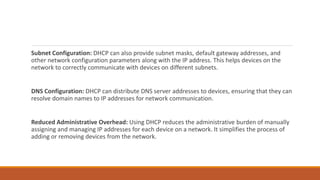Subnet Configuration: DHCP can also provide subnet masks, default gateway addresses, and
other network configuration parameters along with the IP address. This helps devices on the
network to correctly communicate with devices on different subnets.
DNS Configuration: DHCP can distribute DNS server addresses to devices, ensuring that they can
resolve domain names to IP addresses for network communication.
Reduced Administrative Overhead: Using DHCP reduces the administrative burden of manually
assigning and managing IP addresses for each device on a network. It simplifies the process of
adding or removing devices from the network.
 