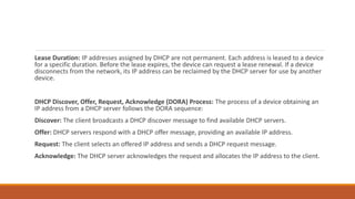 Lease Duration: IP addresses assigned by DHCP are not permanent. Each address is leased to a device
for a specific duration. Before the lease expires, the device can request a lease renewal. If a device
disconnects from the network, its IP address can be reclaimed by the DHCP server for use by another
device.
DHCP Discover, Offer, Request, Acknowledge (DORA) Process: The process of a device obtaining an
IP address from a DHCP server follows the DORA sequence:
Discover: The client broadcasts a DHCP discover message to find available DHCP servers.
Offer: DHCP servers respond with a DHCP offer message, providing an available IP address.
Request: The client selects an offered IP address and sends a DHCP request message.
Acknowledge: The DHCP server acknowledges the request and allocates the IP address to the client.
 