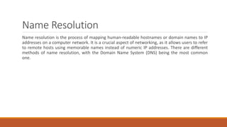 Name Resolution
Name resolution is the process of mapping human-readable hostnames or domain names to IP
addresses on a computer network. It is a crucial aspect of networking, as it allows users to refer
to remote hosts using memorable names instead of numeric IP addresses. There are different
methods of name resolution, with the Domain Name System (DNS) being the most common
one.
 