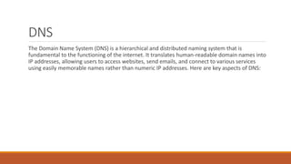 DNS
The Domain Name System (DNS) is a hierarchical and distributed naming system that is
fundamental to the functioning of the internet. It translates human-readable domain names into
IP addresses, allowing users to access websites, send emails, and connect to various services
using easily memorable names rather than numeric IP addresses. Here are key aspects of DNS:
 