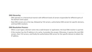 DNS Hierarchy:
◦ DNS operates in a hierarchical manner with different levels of servers responsible for different parts of
the domain name space.
◦ Root DNS servers are at the top, followed by TLD servers, authoritative DNS servers for specific domains,
and local DNS resolvers.
DNS Resolution Process:
◦ When a user types a domain name into a web browser or application, the local DNS resolver is queried.
◦ If the resolver has the IP address in its cache, it provides the answer. Otherwise, it queries the root DNS
servers, then TLD servers, and finally the authoritative DNS server for the specific domain to obtain the
IP address.
 