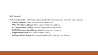 DNS Records:
DNS records contain information associated with domain names. Common types include:
◦ A (Address) Record: Maps a domain to an IPv4 address.
◦ AAAA (IPv6 Address) Record: Maps a domain to an IPv6 address.
◦ MX (Mail Exchange) Record: Specifies mail servers for the domain.
◦ CNAME (Canonical Name) Record: Alias of one domain to another.
◦ PTR (Pointer) Record: Used for reverse DNS lookup.
◦ NS (Name Server) Record: Specifies authoritative DNS servers for the domain.
 