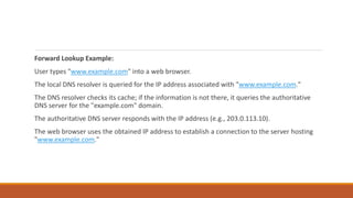 Forward Lookup Example:
User types "www.example.com" into a web browser.
The local DNS resolver is queried for the IP address associated with "www.example.com."
The DNS resolver checks its cache; if the information is not there, it queries the authoritative
DNS server for the "example.com" domain.
The authoritative DNS server responds with the IP address (e.g., 203.0.113.10).
The web browser uses the obtained IP address to establish a connection to the server hosting
"www.example.com."
 