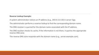 Reverse Lookup Example:
A system administrator notices an IP address (e.g., 203.0.113.10) in server logs.
The administrator performs a reverse lookup to find the corresponding domain name.
The DNS resolver is queried for the domain name associated with the IP address.
The DNS resolver checks its cache; if the information is not there, it queries the appropriate
reverse DNS zone.
The reverse DNS zone responds with the domain name (e.g., server.example.com).
 