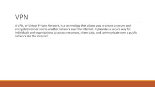 VPN
A VPN, or Virtual Private Network, is a technology that allows you to create a secure and
encrypted connection to another network over the Internet. It provides a secure way for
individuals and organizations to access resources, share data, and communicate over a public
network like the internet.
 