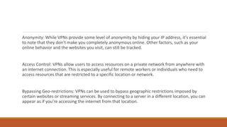 Anonymity: While VPNs provide some level of anonymity by hiding your IP address, it's essential
to note that they don't make you completely anonymous online. Other factors, such as your
online behavior and the websites you visit, can still be tracked.
Access Control: VPNs allow users to access resources on a private network from anywhere with
an internet connection. This is especially useful for remote workers or individuals who need to
access resources that are restricted to a specific location or network.
Bypassing Geo-restrictions: VPNs can be used to bypass geographic restrictions imposed by
certain websites or streaming services. By connecting to a server in a different location, you can
appear as if you're accessing the internet from that location.
 
