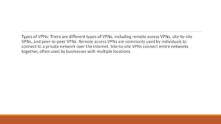 Types of VPNs: There are different types of VPNs, including remote access VPNs, site-to-site
VPNs, and peer-to-peer VPNs. Remote access VPNs are commonly used by individuals to
connect to a private network over the internet. Site-to-site VPNs connect entire networks
together, often used by businesses with multiple locations.
 