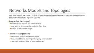 Networks Models and Topologies
The term NETWORK MODEL is used to describe the type of network as it relates to the methods
of administration and types of systems.
Peer-to-Peer(Workgroup)
 Decentralized security and administration
 Any types of devices can be used and share data
 Simple to setup and manage
 Client – Server (domain)
 Centralized security and administration
 Requires additional planning and ongoing administration
 Sharing is generally done by dedicated servers
 