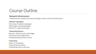 Course Outline
Network Infrastructure
Understand the components and technologies used in network infrastructure.
Network Topologies
Overview of network topologies.
Advantages and disadvantages.
Physical vs. logical topologies.
Networking Devices
Routers, switches, hubs, and bridges.
Functions and configurations.
Troubleshooting common issues.
Subnetting
Basics of subnetting.
Subnetting calculations.
Subnetting practice exercises.
 
