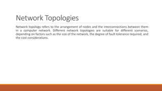 Network Topologies
Network topology refers to the arrangement of nodes and the interconnections between them
in a computer network. Different network topologies are suitable for different scenarios,
depending on factors such as the size of the network, the degree of fault tolerance required, and
the cost considerations.
 