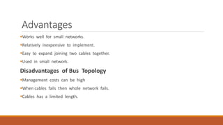 Advantages
Works well for small networks.
Relatively inexpensive to implement.
Easy to expand joining two cables together.
Used in small network.
Disadvantages of Bus Topology
Management costs can be high
When cables fails then whole network fails.
Cables has a limited length.
 