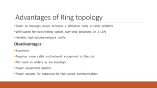 Advantages of Ring topology
Easier to manage; easier to locate a defective node or cable problem
Well-suited for transmitting signals over long distances on a LAN
Handles high-volume network traffic
Disadvantages
Expensive
Requires more cable and network equipment at the start
Not used as widely as bus topology
Fewer equipment options
Fewer options for expansion to high-speed communication
 