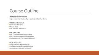 Course Outline
Network Protocols
Explore common network protocols and their functions.
TCP/IP Fundamentals
Overview of TCP/IP.
IPv4 vs. IPv6.
TCP and UDP differences.
DHCP and DNS
DHCP concepts and configuration.
DNS concepts and resolution process.
Troubleshooting DHCP and DNS issues.
HTTP, HTTPS, FTP
Understanding web protocols.
Configuration and troubleshooting.
Introduction to secure protocols.
 